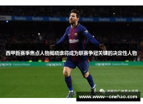 西甲新赛季焦点人物揭晓谁将成为联赛争冠关键的决定性人物