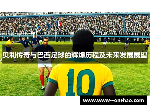 贝利传奇与巴西足球的辉煌历程及未来发展展望 贝利传奇与巴西足球的辉煌历程及未来发展展望