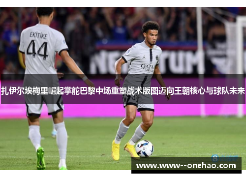 扎伊尔埃梅里崛起掌舵巴黎中场重塑战术版图迈向王朝核心与球队未来