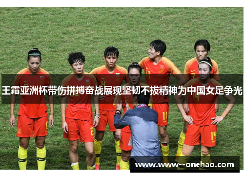 王霜亚洲杯带伤拼搏奋战展现坚韧不拔精神为中国女足争光