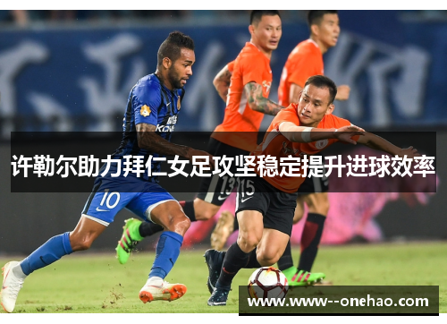 许勒尔助力拜仁女足攻坚稳定提升进球效率