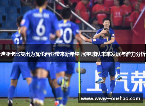 迪亚卡比复出为瓦伦西亚带来新希望 展望球队未来发展与潜力分析